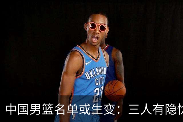 中国男篮名单或生变：三人有隐忧，强援有望归队